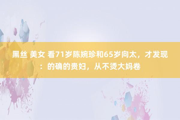 黑丝 美女 看71岁陈婉珍和65岁向太，才发现：的确的贵妇，从不烫大妈卷