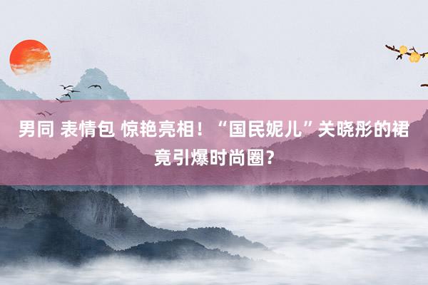 男同 表情包 惊艳亮相！“国民妮儿”关晓彤的裙竟引爆时尚圈？