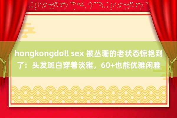 hongkongdoll sex 被丛珊的老状态惊艳到了：头发斑白穿着淡雅，60+也能优雅闲雅