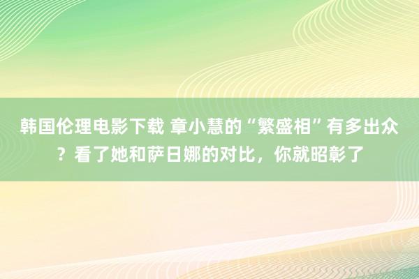 韩国伦理电影下载 章小慧的“繁盛相”有多出众？看了她和萨日娜的对比，你就昭彰了