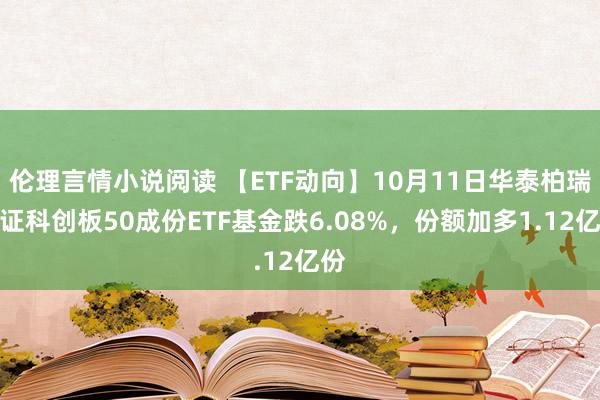 伦理言情小说阅读 【ETF动向】10月11日华泰柏瑞上证科创板50成份ETF基金跌6.08%，份额加多1.12亿份