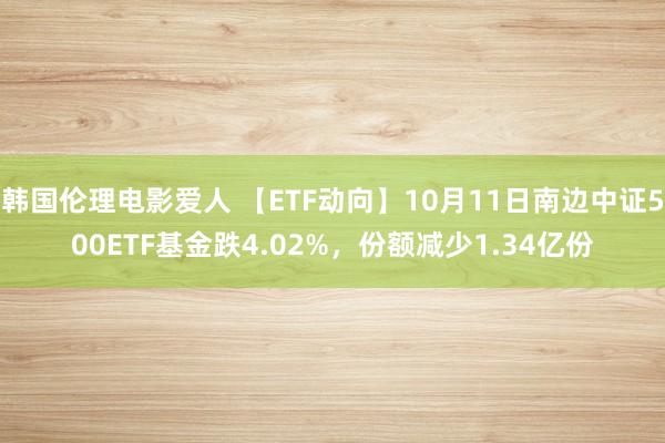 韩国伦理电影爱人 【ETF动向】10月11日南边中证500ETF基金跌4.02%，份额减少1.34亿份