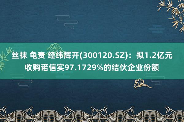 丝袜 龟责 经纬辉开(300120.SZ)：拟1.2亿元收购诺信实97.1729%的结伙企业份额