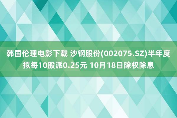 韩国伦理电影下载 沙钢股份(002075.SZ)半年度拟每10股派0.25元 10月18日除权除息