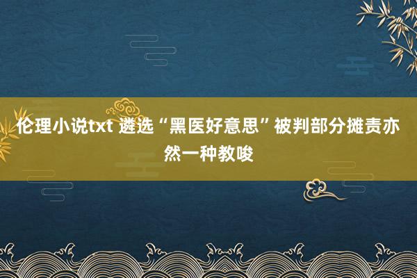 伦理小说txt 遴选“黑医好意思”被判部分摊责亦然一种教唆