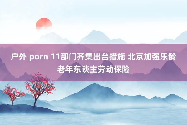 户外 porn 11部门齐集出台措施 北京加强乐龄老年东谈主劳动保险