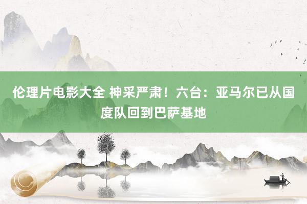 伦理片电影大全 神采严肃！六台：亚马尔已从国度队回到巴萨基地