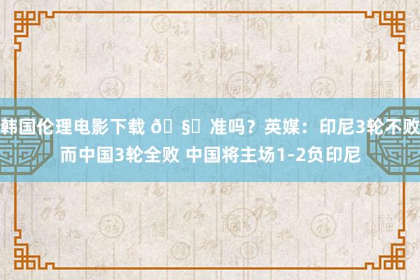 韩国伦理电影下载 🧐准吗？英媒：印尼3轮不败而中国3轮全败 中国将主场1-2负印尼