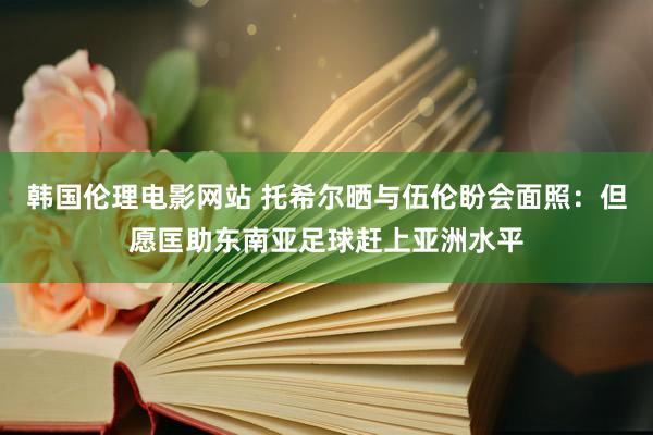 韩国伦理电影网站 托希尔晒与伍伦盼会面照：但愿匡助东南亚足球赶上亚洲水平