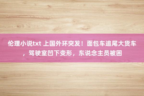 伦理小说txt 上国外环突发！面包车追尾大货车，驾驶室凹下变形，东说念主员被困