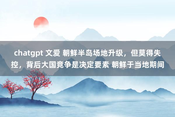 chatgpt 文爱 朝鲜半岛场地升级，但莫得失控，背后大国竞争是决定要素 朝鲜于当地期间