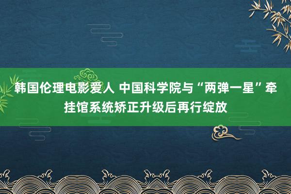 韩国伦理电影爱人 中国科学院与“两弹一星”牵挂馆系统矫正升级后再行绽放