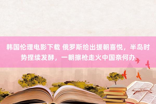 韩国伦理电影下载 俄罗斯给出援朝喜悦，半岛时势捏续发酵，一朝擦枪走火中国奈何办