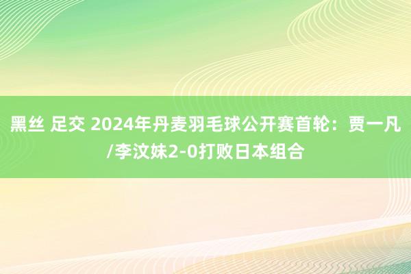 黑丝 足交 2024年丹麦羽毛球公开赛首轮：贾一凡/李汶妹2-0打败日本组合