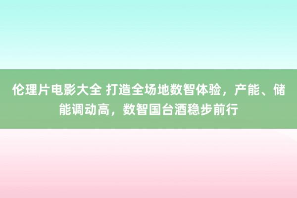 伦理片电影大全 打造全场地数智体验，产能、储能调动高，数智国台酒稳步前行