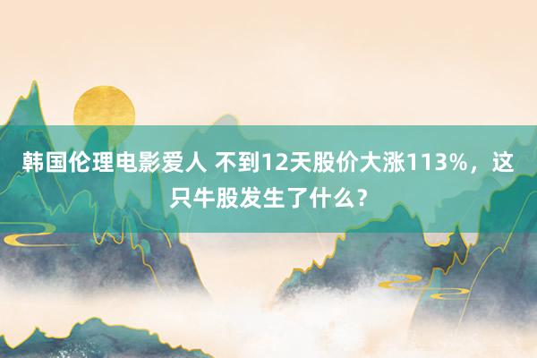 韩国伦理电影爱人 不到12天股价大涨113%，这只牛股发生了什么？