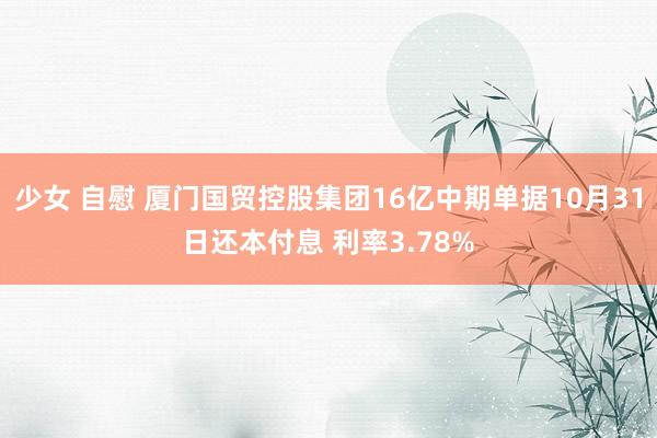 少女 自慰 厦门国贸控股集团16亿中期单据10月31日还本付息 利率3.78%