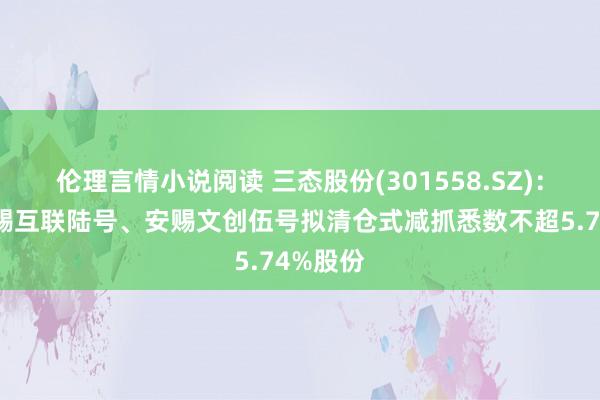 伦理言情小说阅读 三态股份(301558.SZ)：鼓励安赐互联陆号、安赐文创伍号拟清仓式减抓悉数不超5.74%股份