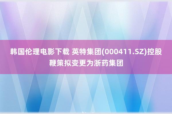 韩国伦理电影下载 英特集团(000411.SZ)控股鞭策拟变更为浙药集团