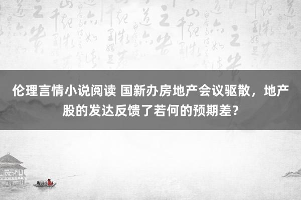 伦理言情小说阅读 国新办房地产会议驱散，地产股的发达反馈了若何的预期差？