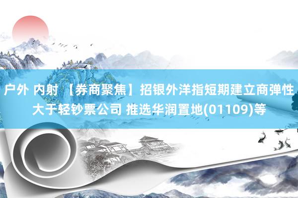 户外 内射 【券商聚焦】招银外洋指短期建立商弹性大于轻钞票公司 推选华润置地(01109)等