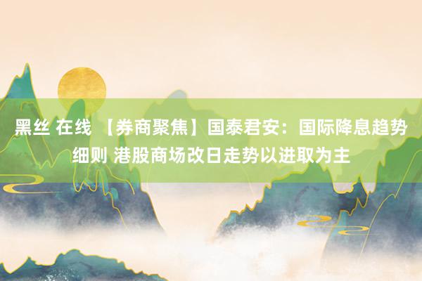 黑丝 在线 【券商聚焦】国泰君安：国际降息趋势细则 港股商场改日走势以进取为主