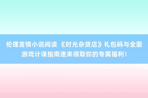 伦理言情小说阅读 《时光杂货店》礼包码与全面游戏计谋指南速来领取你的专属福利！