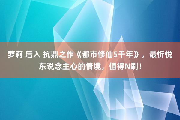 萝莉 后入 抗鼎之作《都市修仙5千年》，最忻悦东说念主心的情境，值得N刷！