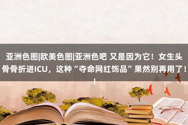 亚洲色图|欧美色图|亚洲色吧 又是因为它！女生头骨骨折进ICU，这种“夺命网红饰品”果然别再用了！