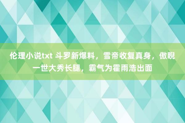 伦理小说txt 斗罗新爆料，雪帝收复真身，傲睨一世大秀长腿，霸气为霍雨浩出面