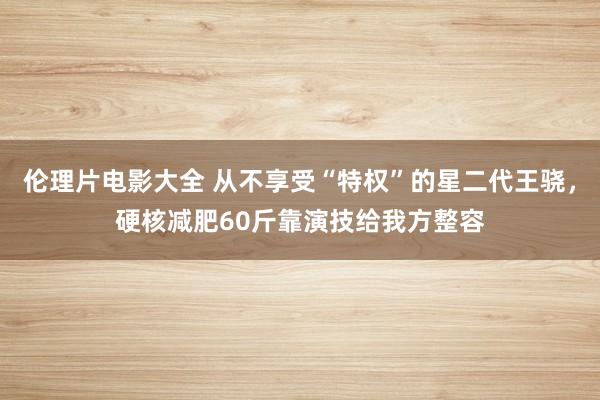 伦理片电影大全 从不享受“特权”的星二代王骁，硬核减肥60斤靠演技给我方整容