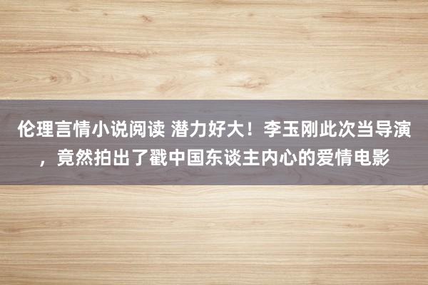 伦理言情小说阅读 潜力好大！李玉刚此次当导演，竟然拍出了戳中国东谈主内心的爱情电影