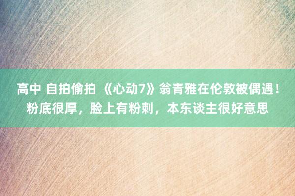 高中 自拍偷拍 《心动7》翁青雅在伦敦被偶遇！粉底很厚，脸上有粉刺，本东谈主很好意思