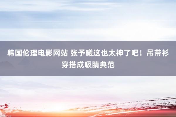 韩国伦理电影网站 张予曦这也太神了吧！吊带衫穿搭成吸睛典范