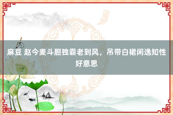 麻豆 赵今麦斗胆独霸老到风，吊带白裙闲逸知性好意思