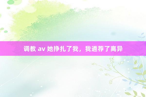 调教 av 她挣扎了我，我遴荐了离异