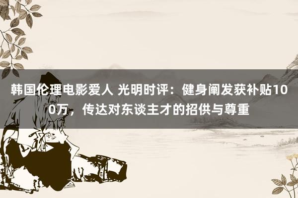 韩国伦理电影爱人 光明时评：健身阐发获补贴100万，传达对东谈主才的招供与尊重