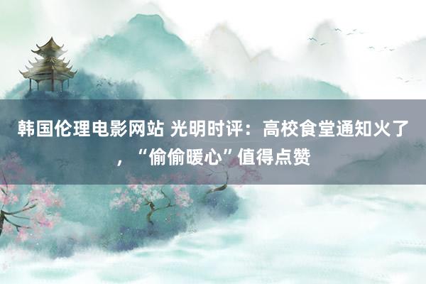 韩国伦理电影网站 光明时评：高校食堂通知火了，“偷偷暖心”值得点赞