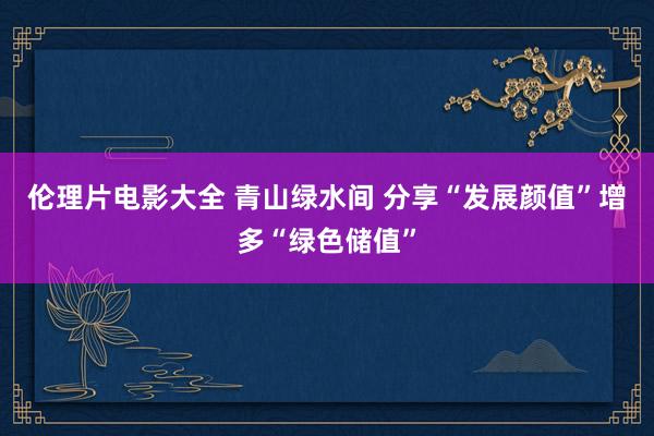 伦理片电影大全 青山绿水间 分享“发展颜值”增多“绿色储值”