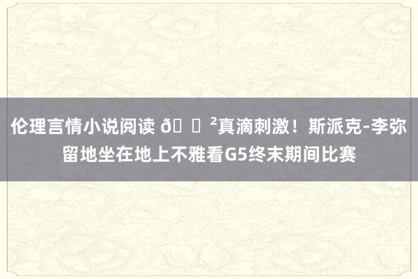 伦理言情小说阅读 😲真滴刺激！斯派克-李弥留地坐在地上不雅看G5终末期间比赛