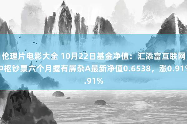 伦理片电影大全 10月22日基金净值：汇添富互联网中枢钞票六个月握有羼杂A最新净值0.6538，涨0.91%