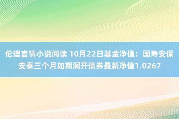 伦理言情小说阅读 10月22日基金净值：国寿安保安泰三个月如期洞开债券最新净值1.0267