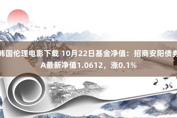 韩国伦理电影下载 10月22日基金净值：招商安阳债券A最新净值1.0612，涨0.1%