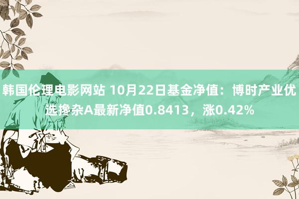 韩国伦理电影网站 10月22日基金净值：博时产业优选搀杂A最新净值0.8413，涨0.42%