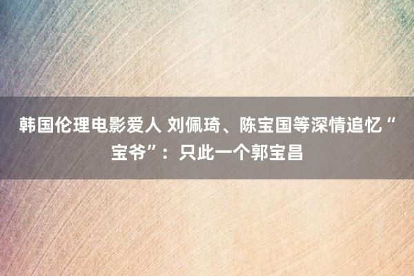 韩国伦理电影爱人 刘佩琦、陈宝国等深情追忆“宝爷”：只此一个郭宝昌