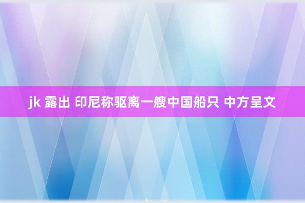 jk 露出 印尼称驱离一艘中国船只 中方呈文