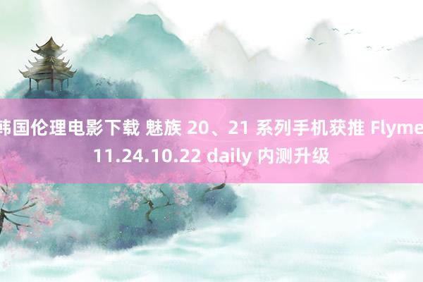 韩国伦理电影下载 魅族 20、21 系列手机获推 Flyme 11.24.10.22 daily 内测升级