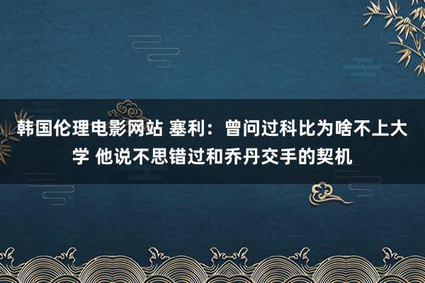 韩国伦理电影网站 塞利：曾问过科比为啥不上大学 他说不思错过和乔丹交手的契机