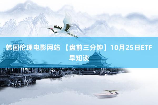 韩国伦理电影网站 【盘前三分钟】10月25日ETF早知谈