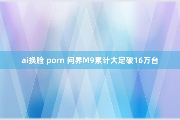 ai换脸 porn 问界M9累计大定破16万台